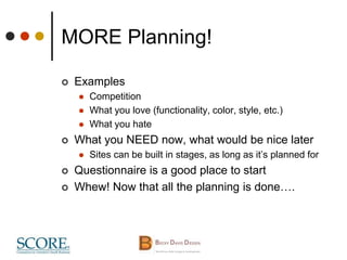 MORE Planning!
 Examples
 Competition
 What you love (functionality, color, style, etc.)
 What you hate
 What you NEED now, what would be nice later
 Sites can be built in stages, as long as it’s planned for
 Questionnaire is a good place to start
 Whew! Now that all the planning is done….
 