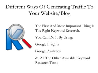 Different Ways Of Generating Traffic To Your Website/Blog The First And Most Important Thing Is The Right Keyword Research. You Can Do It By Using: Google Insights Google Analytics &  All The Other Available Keyword Research Tools 