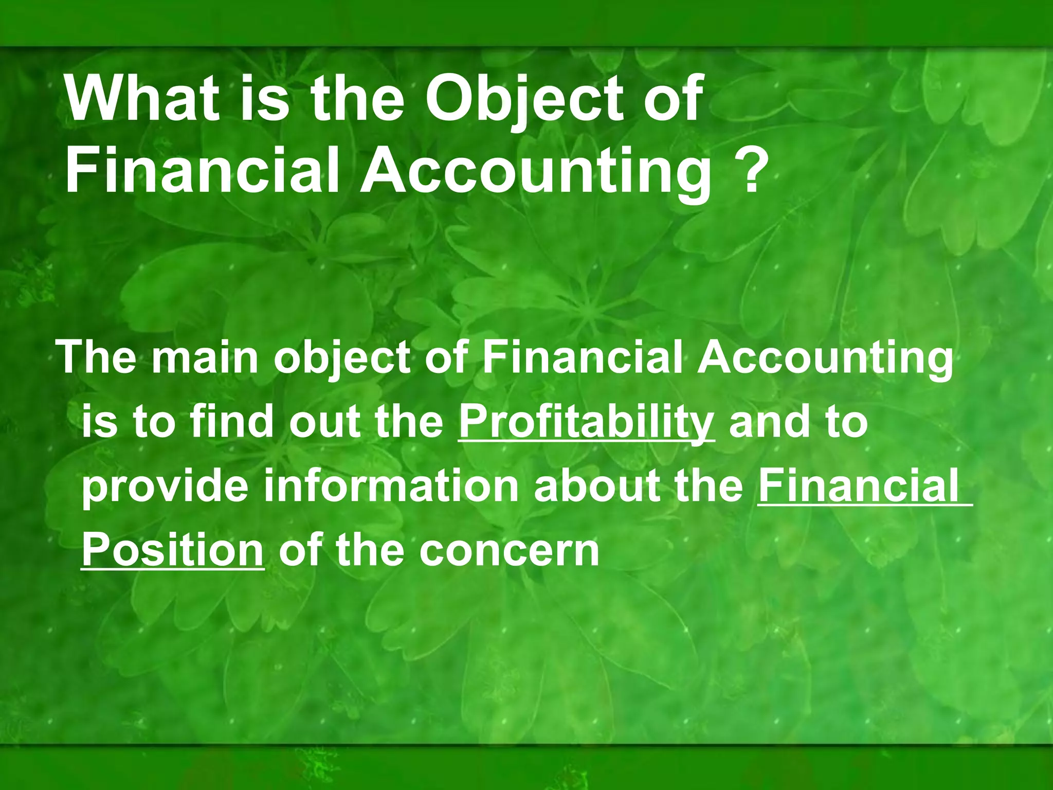 What is the Object of Financial Accounting ? The main object of Financial Accounting is to find out the  Profitability  and to provide information about the  Financial  Position  of the concern 