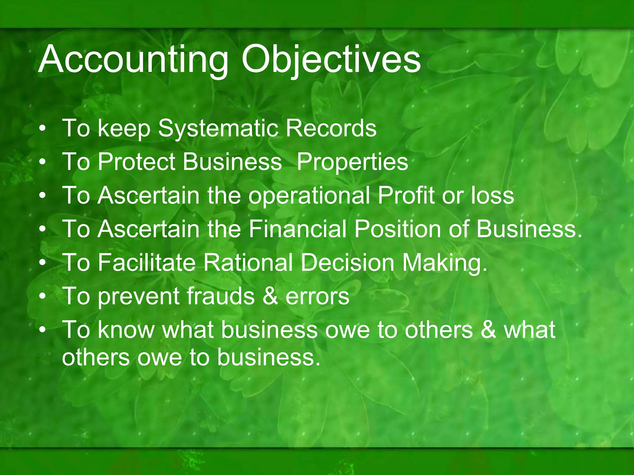 Accounting Objectives To keep Systematic Records To Protect Business  Properties  To Ascertain the operational Profit or loss  To Ascertain the Financial Position of Business. To Facilitate Rational Decision Making. To prevent frauds & errors To know what business owe to others & what others owe to business. 