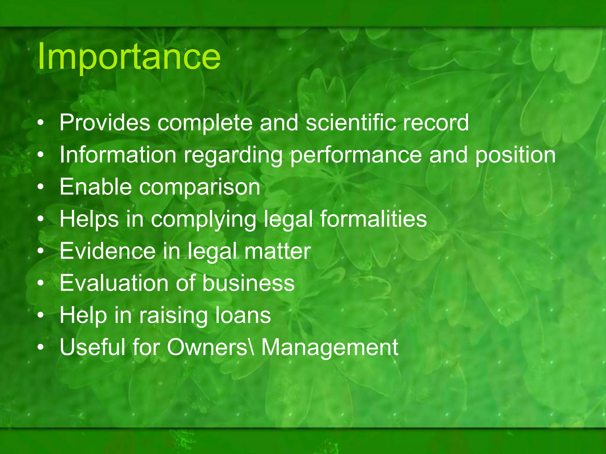 Importance Provides complete and scientific record Information regarding performance and position Enable comparison Helps in complying legal formalities Evidence in legal matter Evaluation of business Help in raising loans Useful for Owners\ Management 