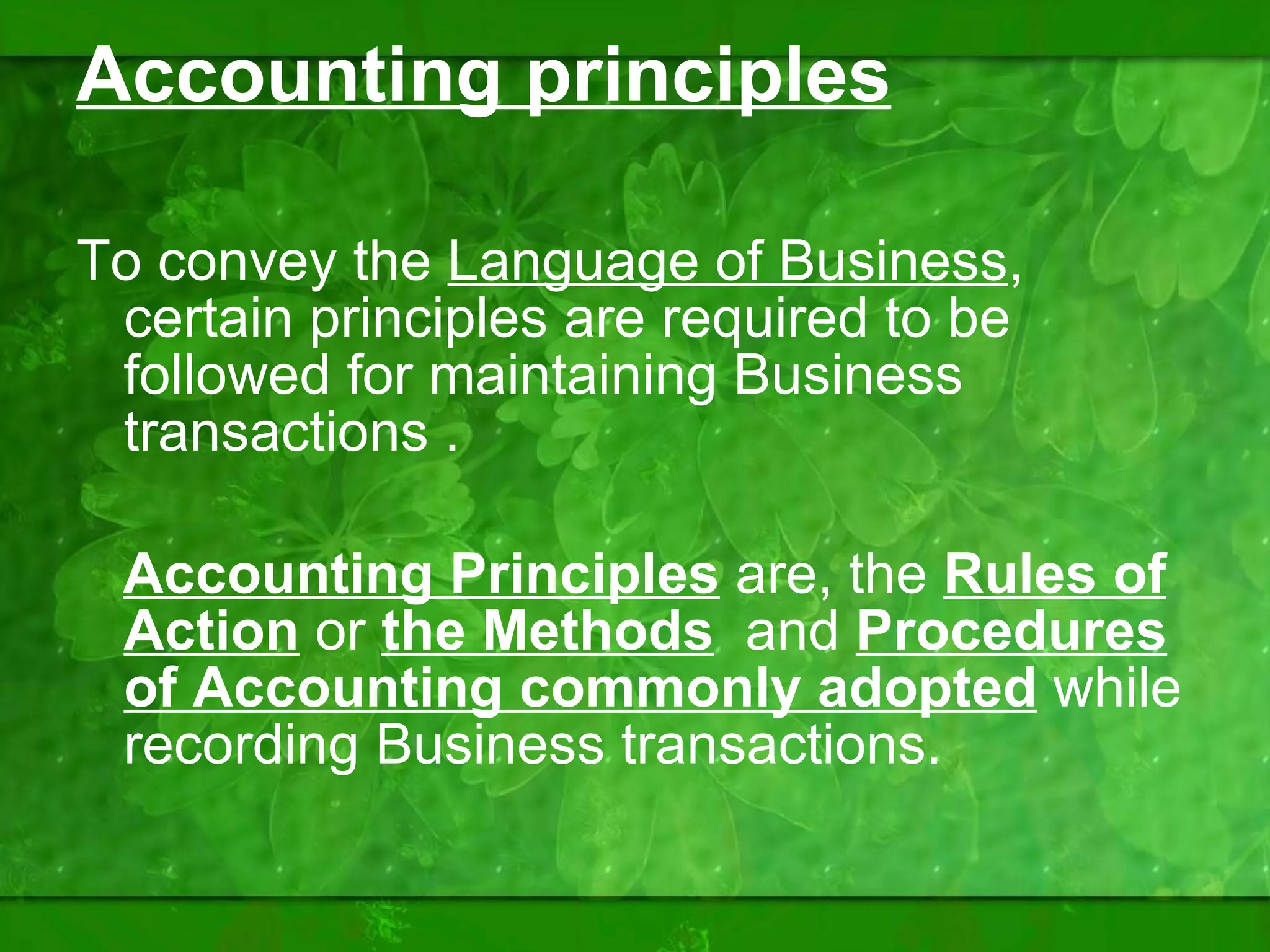 Accounting principles To convey the  Language of Business , certain principles are required to be followed for maintaining Business transactions . Accounting Principles  are, the  Rules of Action  or  the Methods   and  Procedures of Accounting   commonly adopted  while recording Business transactions.  