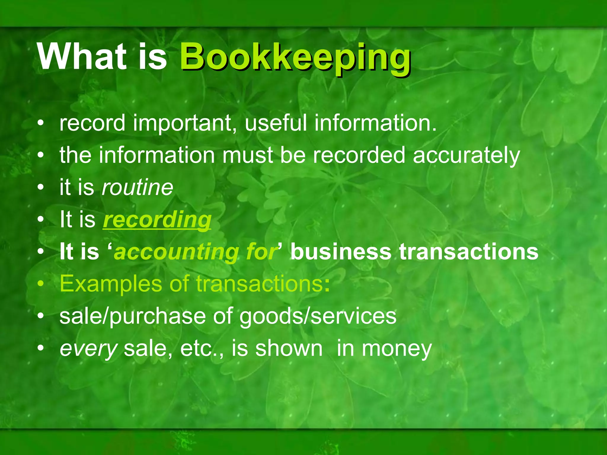 What is   Bookkeeping record important, useful information. the information must be recorded accurately it is  routine It is  recording   It is ‘ accounting for ’ business transactions Examples of transactions : sale/purchase of goods/services every  sale, etc., is shown  in money 