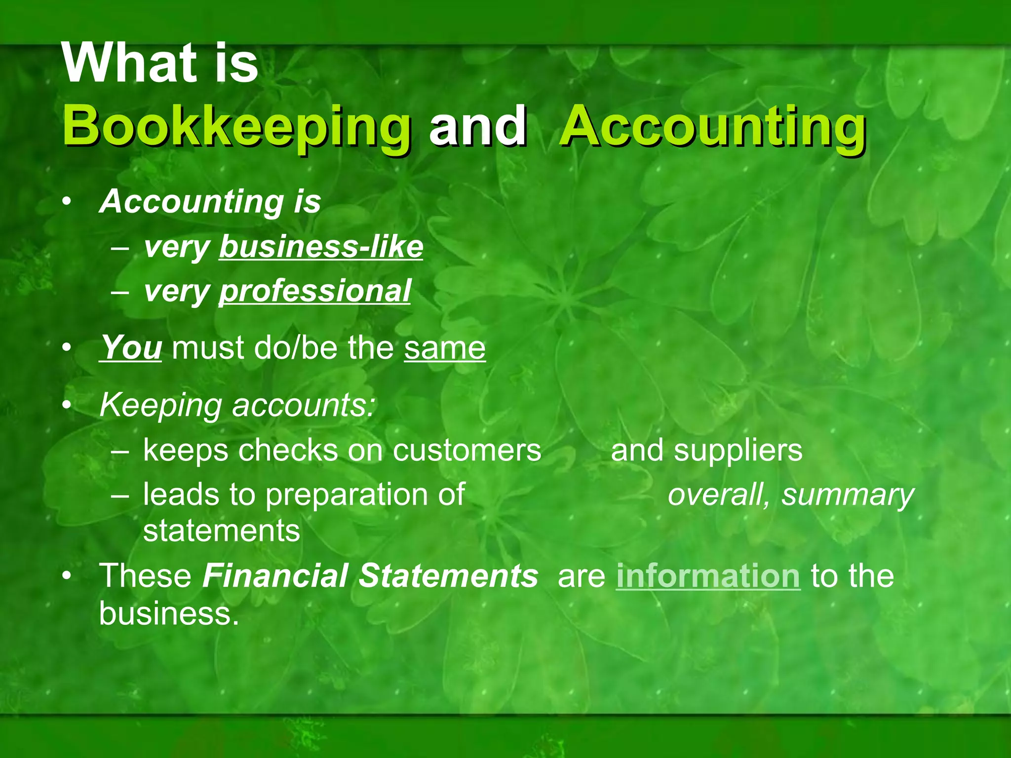 What is  Bookkeeping  and  Accounting Accounting is  very  business-like very  professional You   must do/be the  same Keeping accounts:  keeps checks on customers    and suppliers leads to preparation of  overall, summary  statements These  Financial Statements  are  information  to the business. 