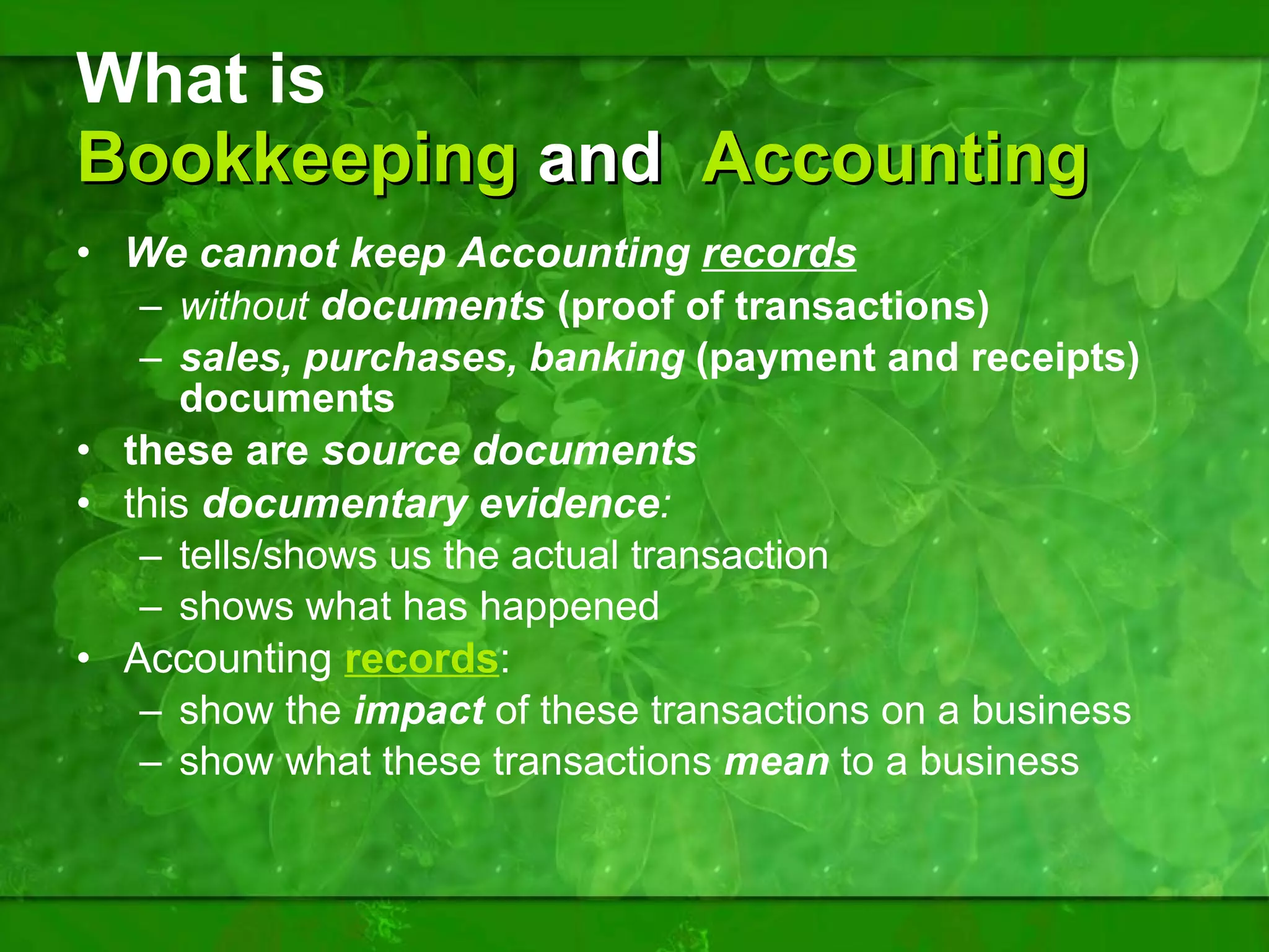 What is  Bookkeeping  and  Accounting We cannot keep Accounting  records   without  documents  (proof of transactions) sales, purchases, banking  (payment and receipts) documents these are  source documents this  documentary evidence :  tells/shows us the actual transaction shows what has happened Accounting  records :  show the  impact  of these transactions on a business show what these transactions  mean  to a business 