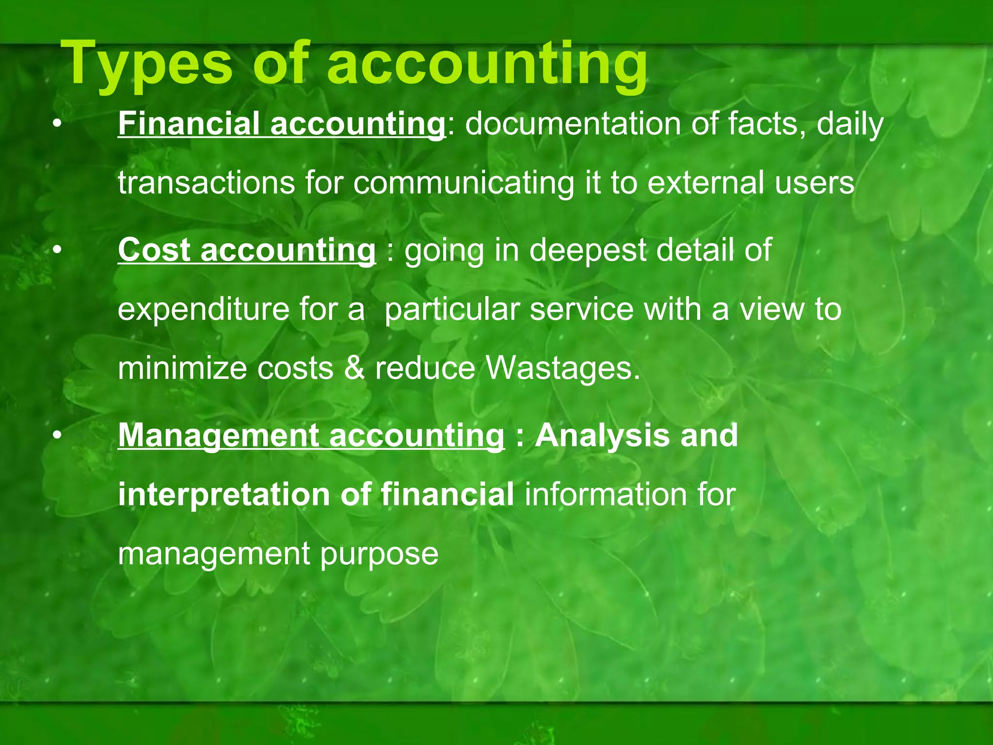 Types of accounting Financial accounting : documentation of facts, daily transactions for communicating it to external users Cost accounting  : going in deepest detail of expenditure for a  particular service with a view to minimize costs & reduce Wastages. Management accounting  : Analysis and interpretation of financial  information for management purpose  