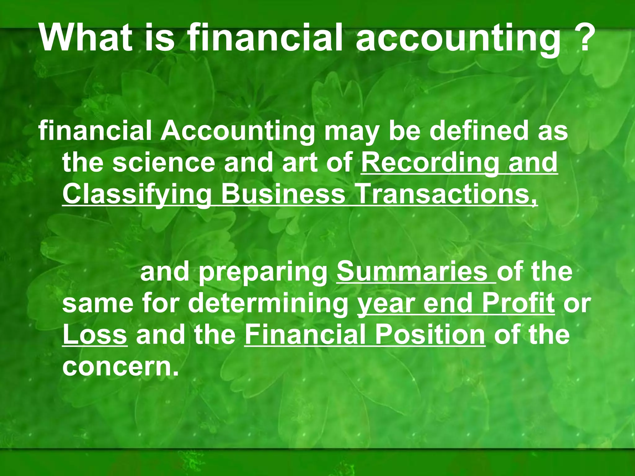 What is financial accounting ? financial Accounting may be defined as the science and art of  Recording and Classifying Business Transactions, and preparing  Summaries  of the same for determining  year end Profit  or  Loss   and the  Financial Position  of the concern. 