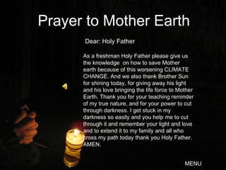 Dear: Holy Father Prayer to Mother Earth As a freshman Holy Father please give us the knowledge  on how to save Mother earth because of this worsening CLIMATE CHANGE. And we also thank Brother Sun for shining today, for giving away his light and his love bringing the life force to Mother Earth. Thank you for your teaching reminder of my true nature, and for your power to cut through darkness. I get stuck in my darkness so easily and you help me to cut through it and remember your light and love and to extend it to my family and all who cross my path today thank you Holy Father. AMEN. MENU 