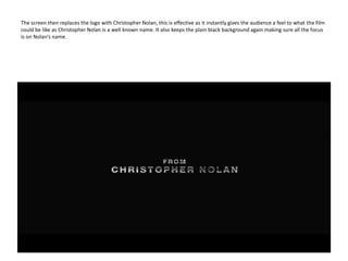 The screen then replaces the logo with Christopher Nolan, this is effective as it instantly gives the audience a feel to what the film could be like as Christopher Nolan is a well known name. It also keeps the plain black background again making sure all the focus is on Nolan’s name. 