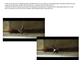 It then cuts to the shot of a weight spinning, the effect this has on the audience is that it keeps them in the dark on what the story is about and makes them wonder why this would be an important element within the film. It watches this spin for 4 seconds and it goes from keeping it spinning to also it falling onto the surface again keeps this as a key point as it spends a lot of time on the one object, without explaining the reasoning it has.