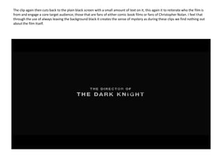 The clip again then cuts back to the plain black screen with a small amount of text on it, this again it to reiterate who the film is from and engage a core target audience; those that are fans of either comic book films or fans of Christopher Nolan. I feel that through the use of always leaving the background black it creates the sense of mystery as during these clips we find nothing out about the film itself.   