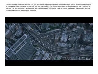 This is a birds eye view shot of a busy city, this shot is now beginning to give the audience a vague idea of what could be going on as it now gives them a location for the film, one that the audience can assume is the main location and would play a key part in the film. The shot is around 2 seconds long, and tracks along the city making it feel as though the viewers are on board with the characters whilst they are following someone. 