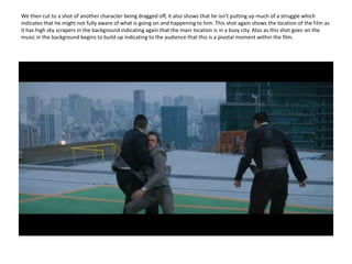 We then cut to a shot of another character being dragged off, it also shows that he isn’t putting up much of a struggle which indicates that he might not fully aware of what is going on and happening to him. This shot again shows the location of the film as it has high sky scrapers in the background indicating again that the main location is in a busy city. Also as this shot goes on the music in the background begins to build up indicating to the audience that this is a pivotal moment within the film.