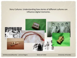 Story Cultures: Understanding how stories of different cultures can influence digital memories. ArthiKanchanaManohar   and Jon Rogers                            Dome IoT 2010                                    University of Dundee 