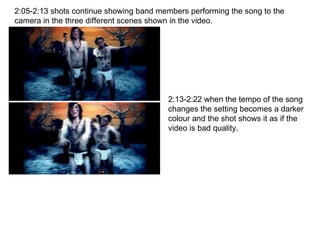 2:05-2:13 shots continue showing band members performing the song to the camera in the three different scenes shown in the video. 2:13-2:22 when the tempo of the song changes the setting becomes a darker colour and the shot shows it as if the video is bad quality. 
