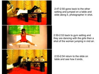 2:47-2:50 gone back to the other setting and jumped on a table and slide along it, photographer in shot. 2:50-2:53 back to gym setting and they are dancing with the girls then a shot of the woman jumping in mid air. 2:53-2:54 return to the slide on table and see how it ends. 