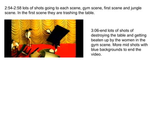 2:54-2:58 lots of shots going to each scene, gym scene, first scene and jungle scene. In the first scene they are trashing the table. 3:06-end lots of shots of destroying the table and getting beaten up by the women in the gym scene. More mid shots with blue backgrounds to end the video. 