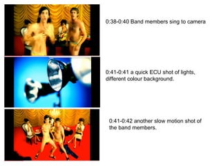0:38-0:40 Band members sing to camera 0:41-0:41 a quick ECU shot of lights, different colour background. 0:41-0:42 another slow motion shot of the band members. 