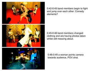 0:42-0:45 band members begin to fight and jump over each other. Comedy elements? 0:45-0:48 band members changed clothing and are having photos taken whilst still messing about. 0:48-0:49 a woman points camera towards audience, POV shot. 