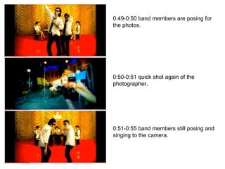 0:49-0:50 band members are posing for the photos. 0:50-0:51 quick shot again of the photographer. 0:51-0:55 band members still posing and singing to the camera. 