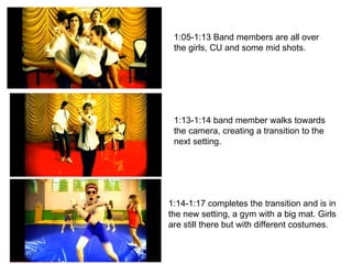1:05-1:13 Band members are all over the girls, CU and some mid shots. 1:13-1:14 band member walks towards the camera, creating a transition to the next setting. 1:14-1:17 completes the transition and is in the new setting, a gym with a big mat. Girls are still there but with different costumes. 