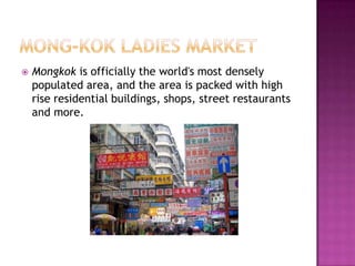 Mong-kok ladies marketMongkok is officially the world's most densely populated area, and the area is packed with high rise residential buildings, shops, street restaurants and more.
