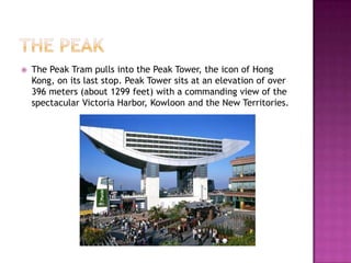 The PeakThe Peak Tram pulls into the Peak Tower, the icon of Hong Kong, on its last stop. Peak Tower sits at an elevation of over 396 meters (about 1299 feet) with a commanding view of the spectacular Victoria Harbor, Kowloon and the New Territories.