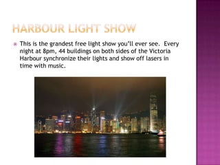 Harbour Light ShowThis is the grandest free light show you’ll ever see.  Every night at 8pm, 44 buildings on both sides of the Victoria Harbour synchronize their lights and show off lasers in time with music.
