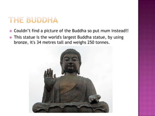 The BuddhaCouldn’t find a picture of the Buddha so put mum instead!!This statue is the world's largest Buddha statue, by using bronze, it's 34 metres tall and weighs 250 tonnes.