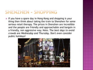 Shenzhen - shoppingIf you have a spare day in Hong Kong and shopping is your thing then think about taking the train to Shenzhen for some serious retail therapy. The prices in Shenzhen are incredible and the people are friendly and approachable and bargain in a friendly, non aggressive way. Note. The best days to avoid crowds are Wednesday and Thursday. Don't even consider public holidays! 
