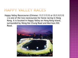 Happy Valley RacesHappy Valley Racecourse (Chinese: 快活谷馬場 or 跑馬地馬場) is one of the two racecourses for horse racing in Hong Kong. It is located in Happy Valley on Hong Kong Island, surrounded by Wong Nai Chung Road and Morrison Hill Road.