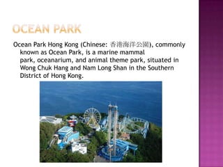 Ocean ParkOcean Park Hong Kong (Chinese: 香港海洋公園), commonly known as Ocean Park, is a marine mammal park, oceanarium, and animal theme park, situated in Wong Chuk Hang and Nam Long Shan in the Southern District of Hong Kong.