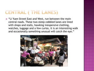 Central ( The lanes)“Li Yuen Street East and West, run between the main central roads. These two steep cobbled lanes are lined with shops and stalls, hawking inexpensive clothing, watches, luggage and a few curios, it is an interesting walk and occasionally something unusual will catch the eye.”