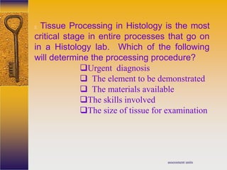 assessment units
2. Tissue Processing in Histology is the most
critical stage in entire processes that go on
in a Histology lab. Which of the following
will determine the processing procedure?
Urgent diagnosis
 The element to be demonstrated
 The materials available
The skills involved
The size of tissue for examination
 