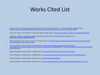 Works Cited List
• Nosowitz, Daniel. “Body-to-Body Networks Could Let You Be Your Own Cellphone Tower.” 01 November 2010. Available online at:
http://www.popsci.com/technology/article/2010-11/body-body-networks-could-let-you-be-your-own-cellphone-tower
• Lister, John. “What is 4G Technology?” 05 November 2010. Available online at: http://www.wisegeek.com/what-is-4g-mobile-technology.htm
• Twietmeyer, Theadore. “Dangerous Radiation From Hidden Cell Phone Towers.” 07 August 2004. Available online at:
http://www.rense.com/general56/rad.htm
• Slide 4 photograph. Becher, David. “No Service.” Available online at: http://www.popsci.com/technology/article/2010-11/body-body-networks-
could-let-you-be-your-own-cellphone-tower
• Slide 5 photographs. Unknown Authors. Available online at: http://www.w-cellphones.com/timeline-of-cell-phones/,
http://www.consumeradvocatelegalupdate.com/uploads/image/iphone_home%281%29.gif, and http://www.gaj-it.com/wp-content/uploads/HTC-
EVO-4G-Phone.jpg
• Slide 6 photographs. Unknown Authors. Available online at: http://www.w-cellphones.com/timeline-of-cell-phones/
• Slide 7 photograph. Unknown Author. Available online at: http://www.devicedaily.com/cell-phones/the-history-of-mobile-phones.html
• Slide 8 photograph. Unknown Author. Available online at: http://www.apple.com/iphone/
• Slide 9 photograph. Unknown Author. Available online at: http://www.latestngadgets.com/wp-content/uploads/2010/05/HTC-Evo-4G.jpg
 