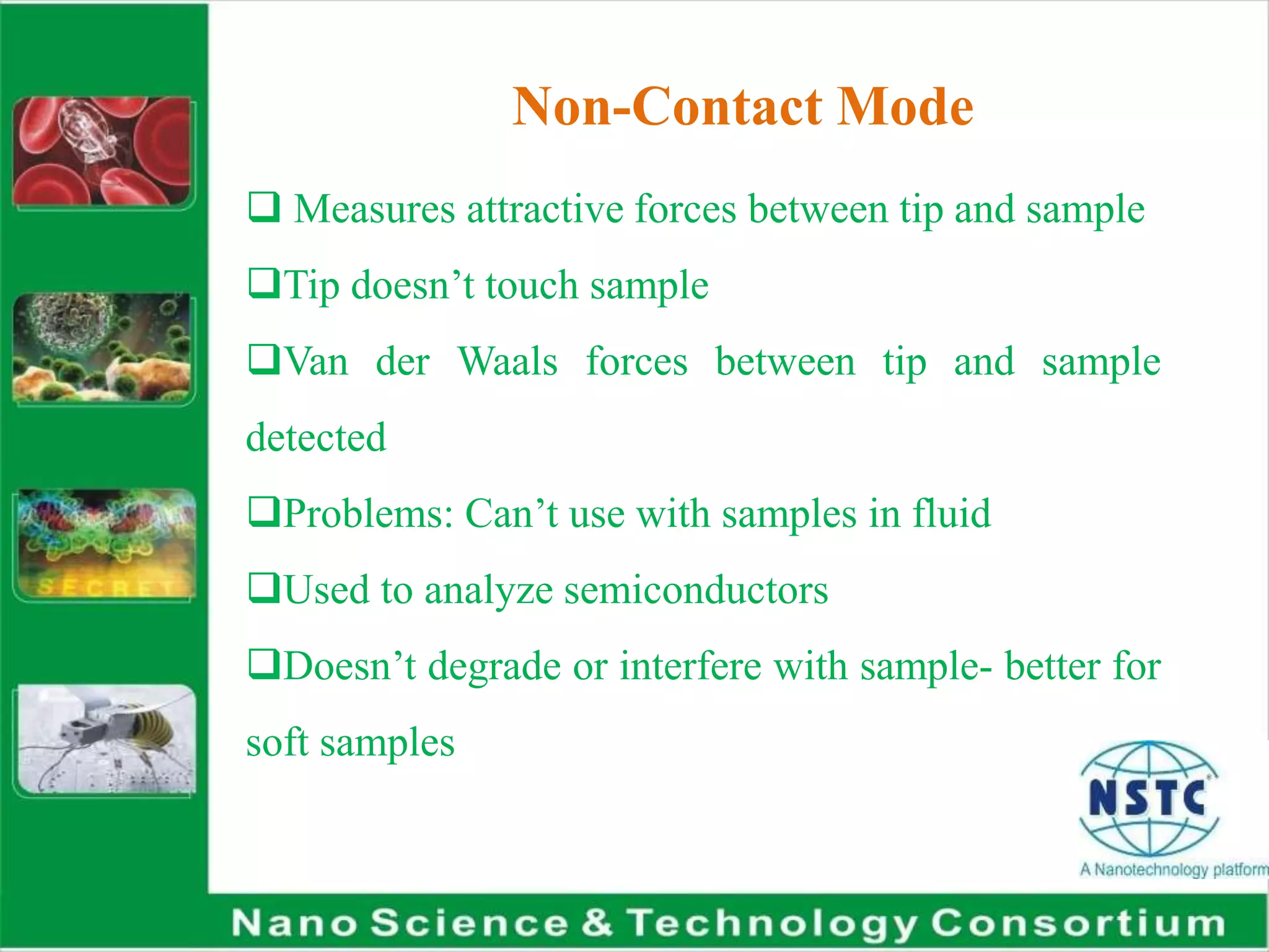 Non-Contact Mode
 Measures attractive forces between tip and sample
Tip doesn’t touch sample
Van der Waals forces between tip and sample
detected
Problems: Can’t use with samples in fluid
Used to analyze semiconductors
Doesn’t degrade or interfere with sample- better for
soft samples
 