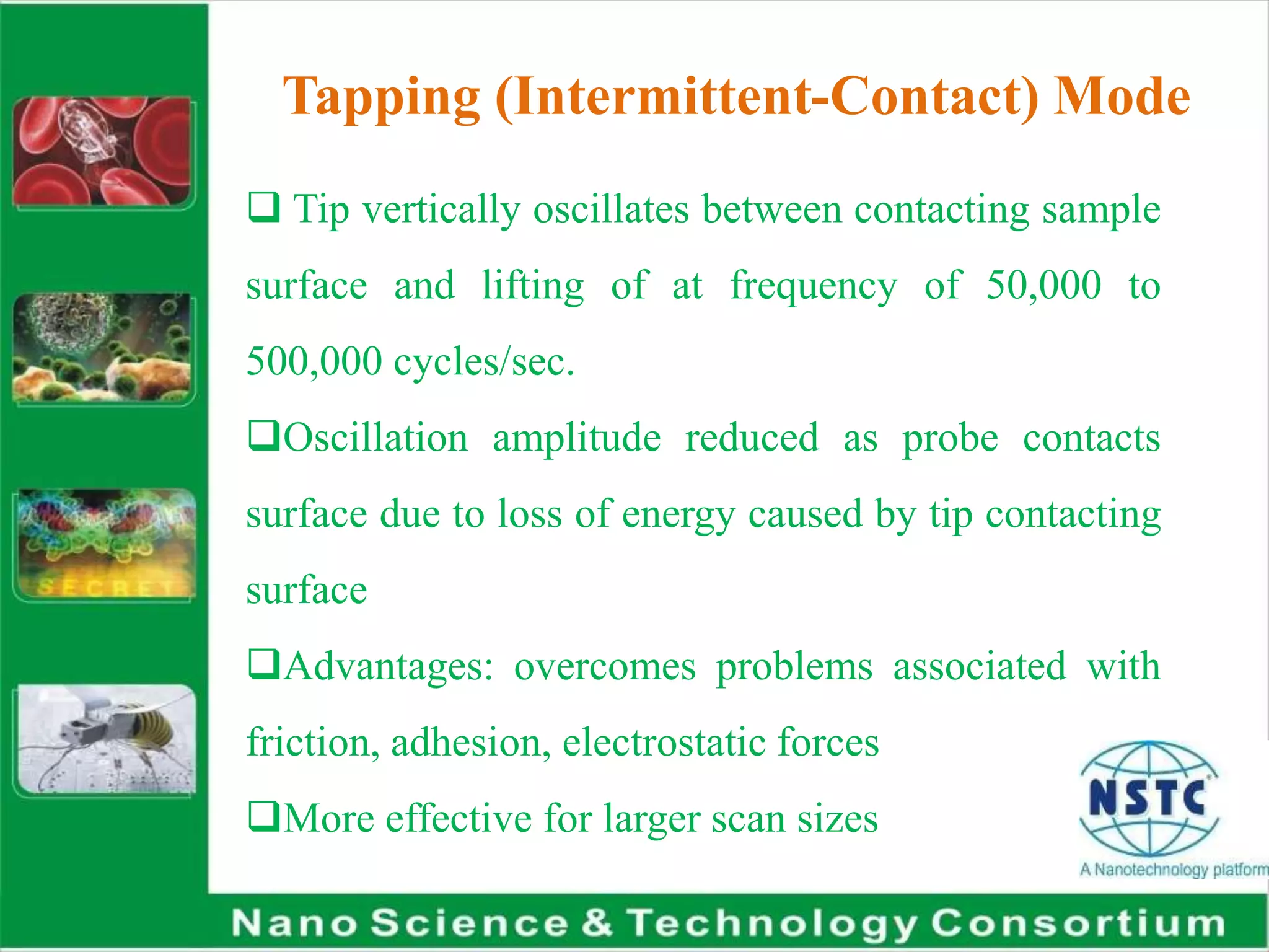 Tapping (Intermittent-Contact) Mode
 Tip vertically oscillates between contacting sample
surface and lifting of at frequency of 50,000 to
500,000 cycles/sec.
Oscillation amplitude reduced as probe contacts
surface due to loss of energy caused by tip contacting
surface
Advantages: overcomes problems associated with
friction, adhesion, electrostatic forces
More effective for larger scan sizes
 