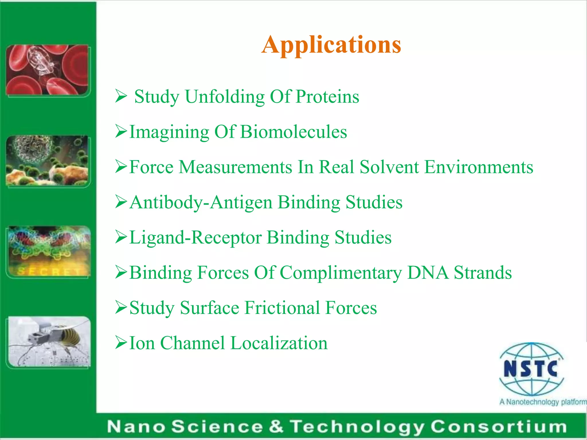 Applications
 Study Unfolding Of Proteins
Imagining Of Biomolecules
Force Measurements In Real Solvent Environments
Antibody-Antigen Binding Studies
Ligand-Receptor Binding Studies
Binding Forces Of Complimentary DNA Strands
Study Surface Frictional Forces
Ion Channel Localization
 