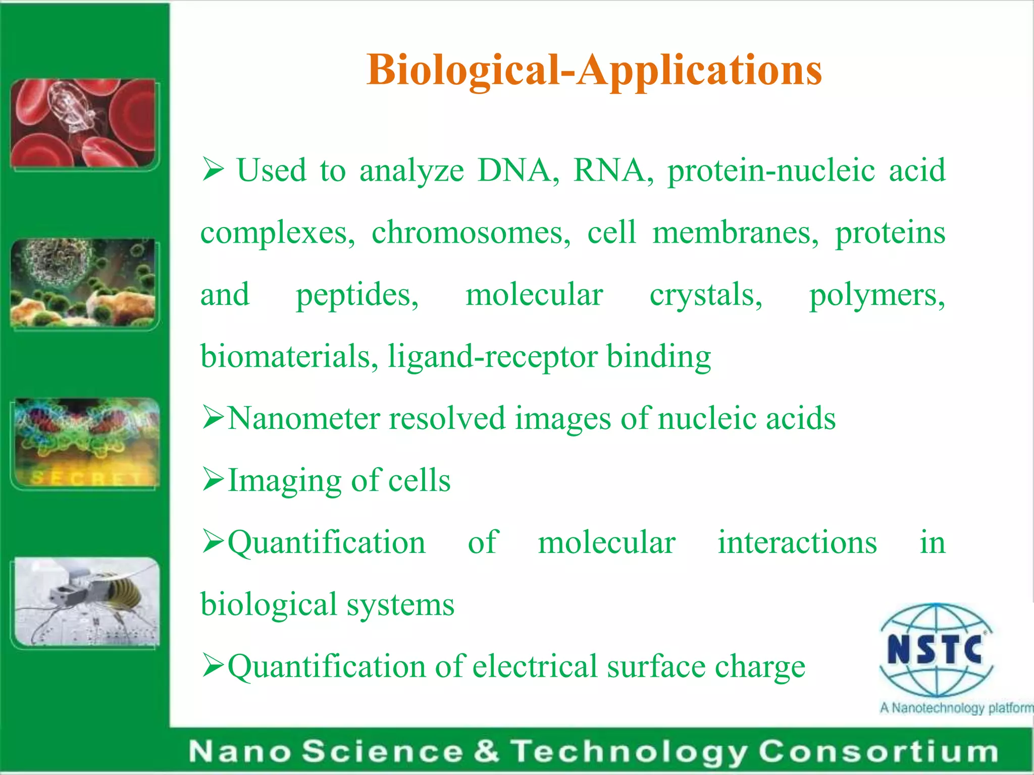 Biological-Applications
 Used to analyze DNA, RNA, protein-nucleic acid
complexes, chromosomes, cell membranes, proteins
and peptides, molecular crystals, polymers,
biomaterials, ligand-receptor binding
Nanometer resolved images of nucleic acids
Imaging of cells
Quantification of molecular interactions in
biological systems
Quantification of electrical surface charge
 