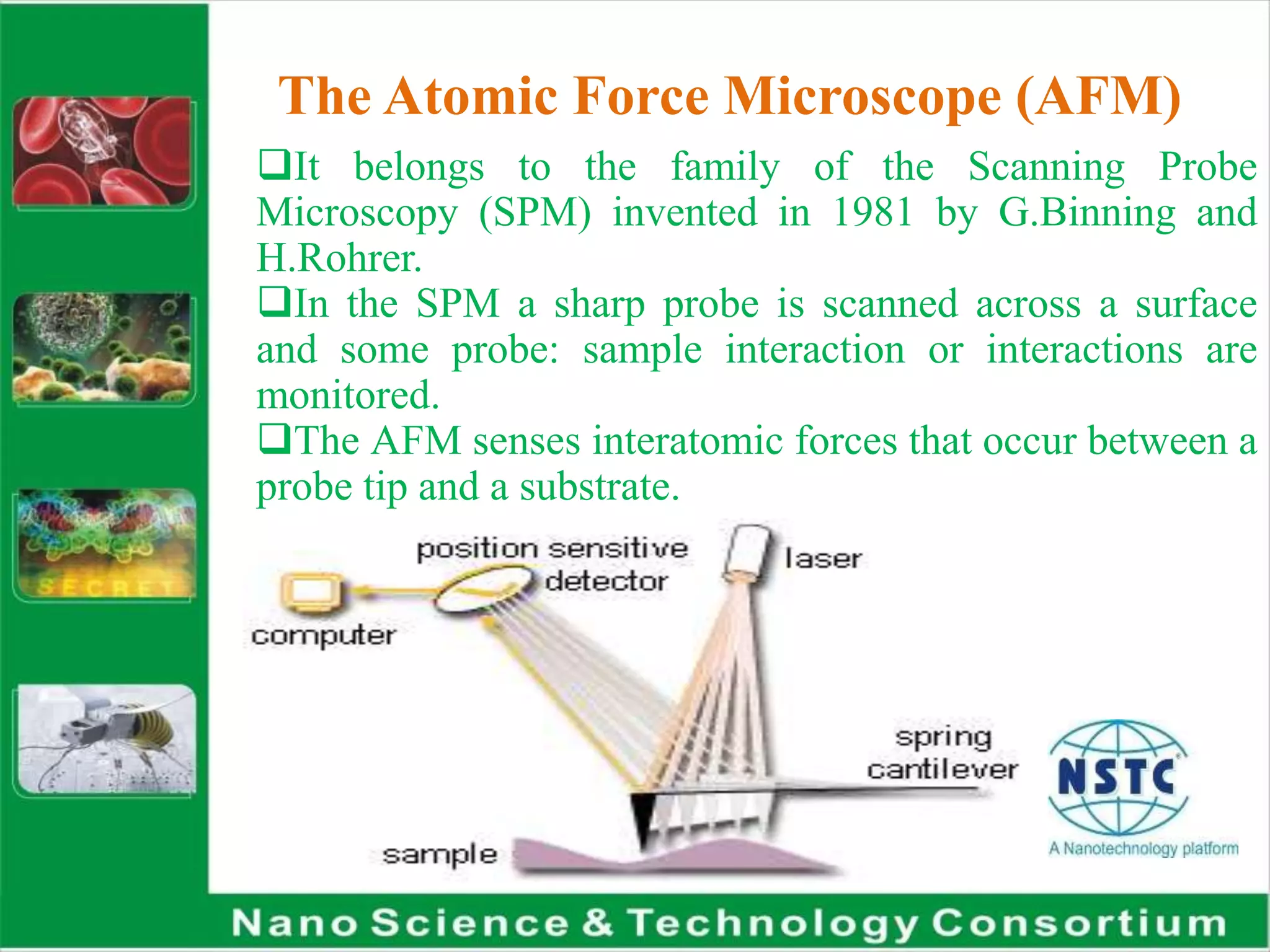 The Atomic Force Microscope (AFM)
It belongs to the family of the Scanning Probe
Microscopy (SPM) invented in 1981 by G.Binning and
H.Rohrer.
In the SPM a sharp probe is scanned across a surface
and some probe: sample interaction or interactions are
monitored.
The AFM senses interatomic forces that occur between a
probe tip and a substrate.
 
