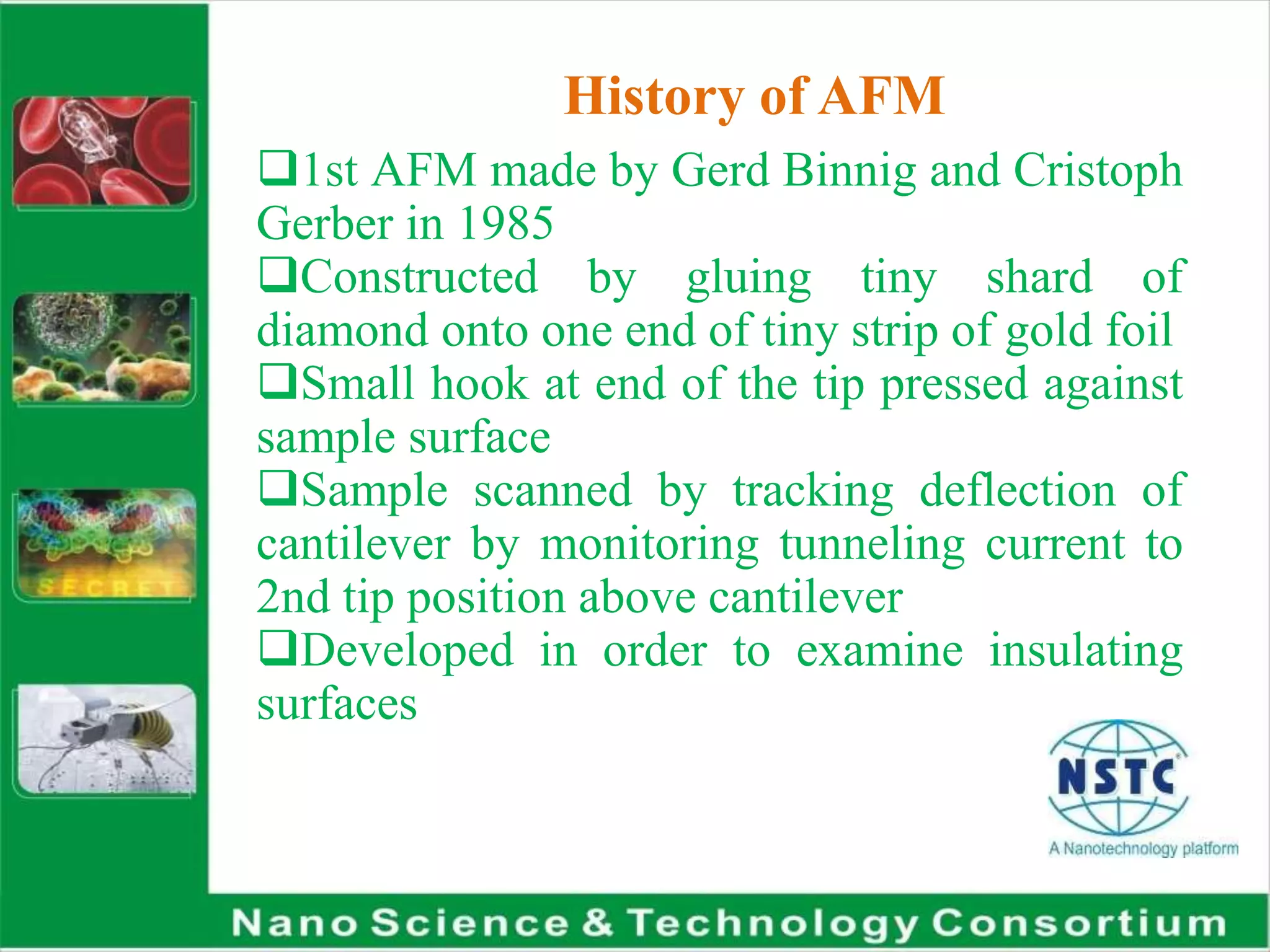 History of AFM
1st AFM made by Gerd Binnig and Cristoph
Gerber in 1985
Constructed by gluing tiny shard of
diamond onto one end of tiny strip of gold foil
Small hook at end of the tip pressed against
sample surface
Sample scanned by tracking deflection of
cantilever by monitoring tunneling current to
2nd tip position above cantilever
Developed in order to examine insulating
surfaces
 