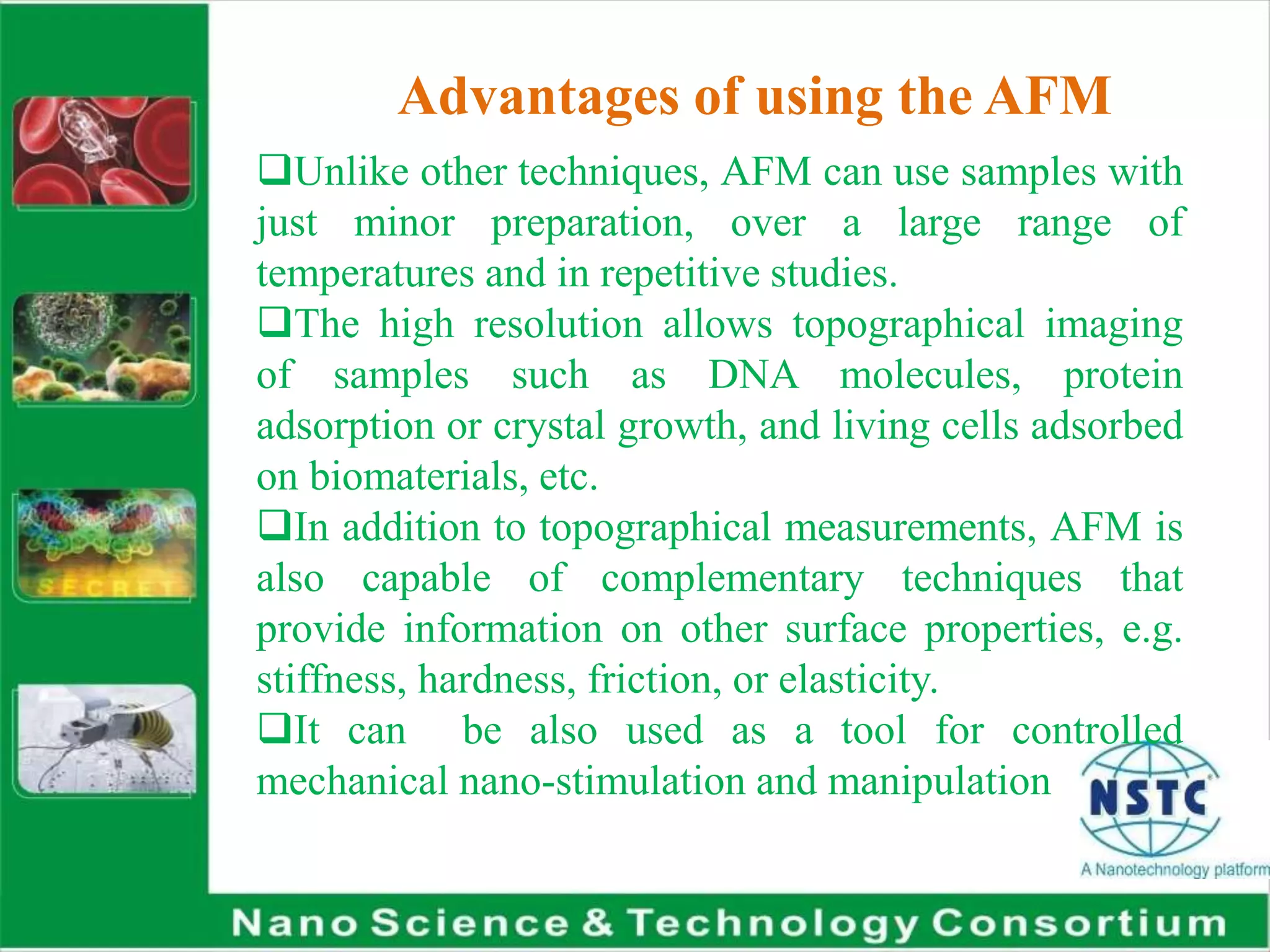 Advantages of using the AFM
Unlike other techniques, AFM can use samples with
just minor preparation, over a large range of
temperatures and in repetitive studies.
The high resolution allows topographical imaging
of samples such as DNA molecules, protein
adsorption or crystal growth, and living cells adsorbed
on biomaterials, etc.
In addition to topographical measurements, AFM is
also capable of complementary techniques that
provide information on other surface properties, e.g.
stiffness, hardness, friction, or elasticity.
It can be also used as a tool for controlled
mechanical nano-stimulation and manipulation
 