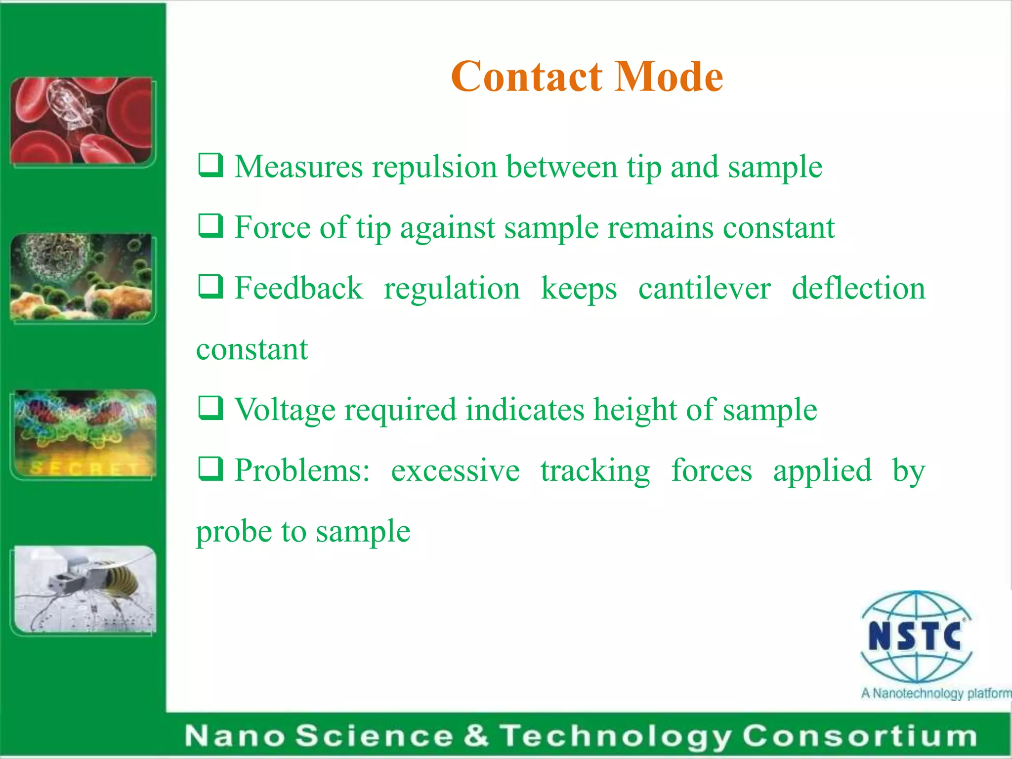 Contact Mode
 Measures repulsion between tip and sample
 Force of tip against sample remains constant
 Feedback regulation keeps cantilever deflection
constant
 Voltage required indicates height of sample
 Problems: excessive tracking forces applied by
probe to sample
 
