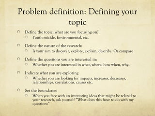 Problem definition: Defining your
topic
Define the topic: what are you focusing on?
Youth suicide, Environmental, etc.
Define the nature of the research:
Is your aim to discover, explore, explain, describe. Or compare
Define the questions you are interested in:
Whether you are interested in what, where, how when, why.
Indicate what you are exploring
Whether you are looking for impacts, increases, decreases,
relationships, correlations, causes etc.
Set the boundaries
When you face with an interesting ideas that might be related to
your research, ask yourself “What does this have to do with my
questions”
 
