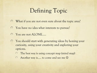 Defining Topic
What if you are not even sure about the topic area?
You have no idea what interests to pursue?
You are not ALONE…..
You should start with generating ideas by honing your
curiosity, using your creativity and exploring your
options.
The best way is using concept map (mind map)
Another way is….. to come and see me 
 