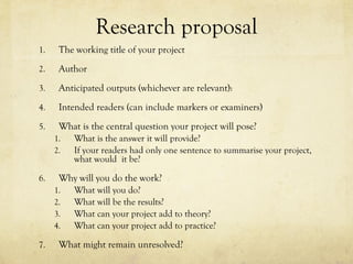 Research proposal
1. The working title of your project
2. Author
3. Anticipated outputs (whichever are relevant):
4. Intended readers (can include markers or examiners)
5. What is the central question your project will pose?
1. What is the answer it will provide?
2. If your readers had only one sentence to summarise your project,
what would it be?
6. Why will you do the work?
1. What will you do?
2. What will be the results?
3. What can your project add to theory?
4. What can your project add to practice?
7. What might remain unresolved?
 