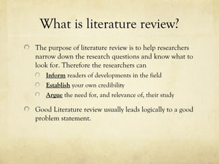What is literature review?
The purpose of literature review is to help researchers
narrow down the research questions and know what to
look for. Therefore the researchers can
Inform readers of developments in the field
Establish your own credibility
Argue the need for, and relevance of, their study
Good Literature review usually leads logically to a good
problem statement.
 