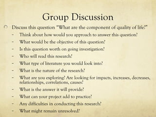 Group Discussion
Discuss this question “What are the component of quality of life?”
– Think about how would you approach to answer this question?
– What would be the objective of this question?
– Is this question worth on going investigation?
– Who will read this research?
– What type of literature you would look into?
– What is the nature of the research?
– What are you exploring? Are looking for impacts, increases, decreases,
relationships, correlations, causes?
– What is the answer it will provide?
– What can your project add to practice?
– Any difficulties in conducting this research?
– What might remain unresolved?
 