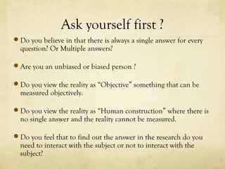 Ask yourself first ?
Do you believe in that there is always a single answer for every
question? Or Multiple answers?
Are you an unbiased or biased person ?
Do you view the reality as “Objective” something that can be
measured objectively.
Do you view the reality as “Human construction” where there is
no single answer and the reality cannot be measured.
Do you feel that to find out the answer in the research do you
need to interact with the subject or not to interact with the
subject?
 
