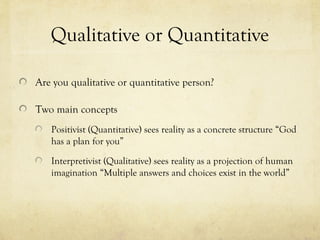 Qualitative or Quantitative
Are you qualitative or quantitative person?
Two main concepts
Positivist (Quantitative) sees reality as a concrete structure “God
has a plan for you”
Interpretivist (Qualitative) sees reality as a projection of human
imagination “Multiple answers and choices exist in the world”
 